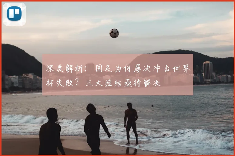 深度解析：国足为何屡次冲击世界杯失败？三大症结亟待解决