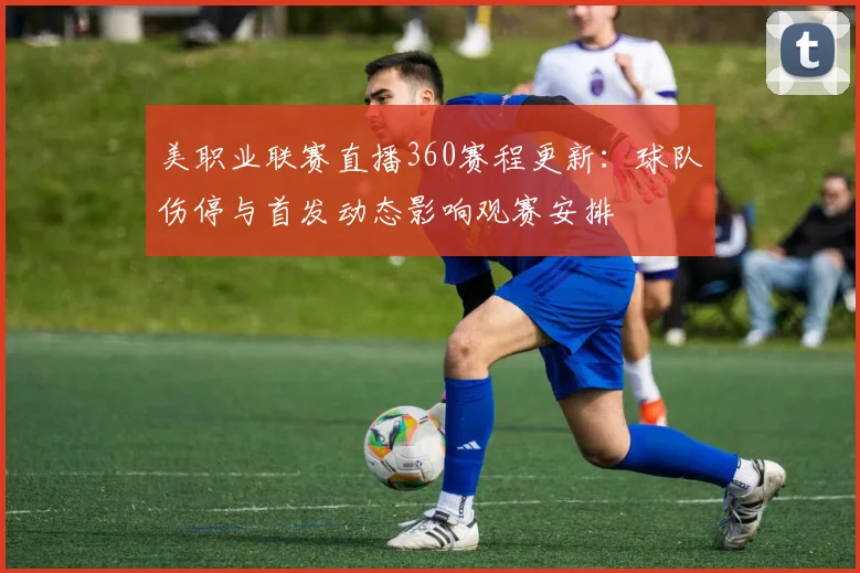 美职业联赛直播360赛程更新：球队伤停与首发动态影响观赛安排