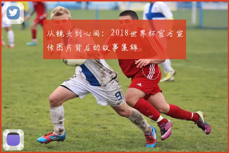 从镜头到心间:2018世界杯官方宣传图片背后的故事集锦