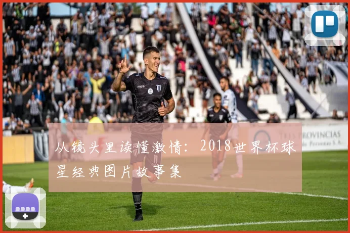 从镜头里读懂激情：2018世界杯球星经典图片故事集