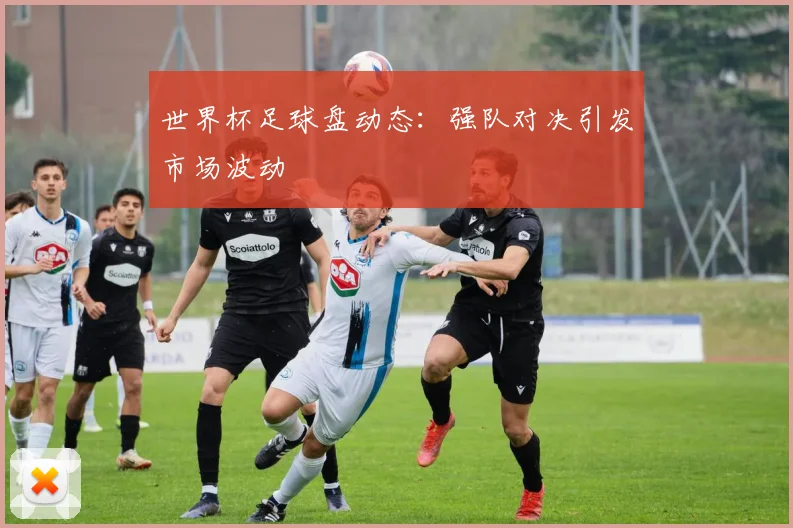 世界杯足球盘动态:强队对决引发市场波动