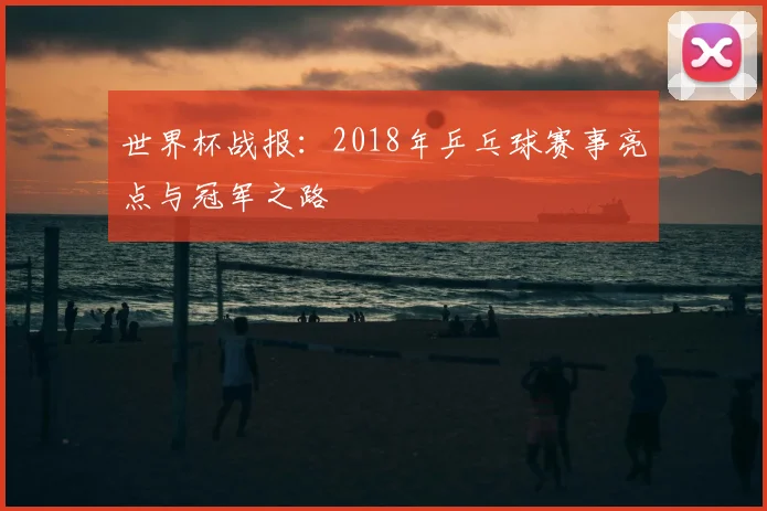 世界杯战报：2018年乒乓球赛事亮点与冠军之路