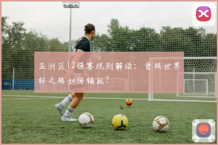 亚洲区12强赛规则解读:晋级世界杯之路如何铺就?