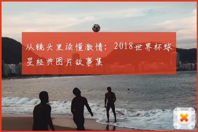 从镜头里读懂激情：2018世界杯球星经典图片故事集