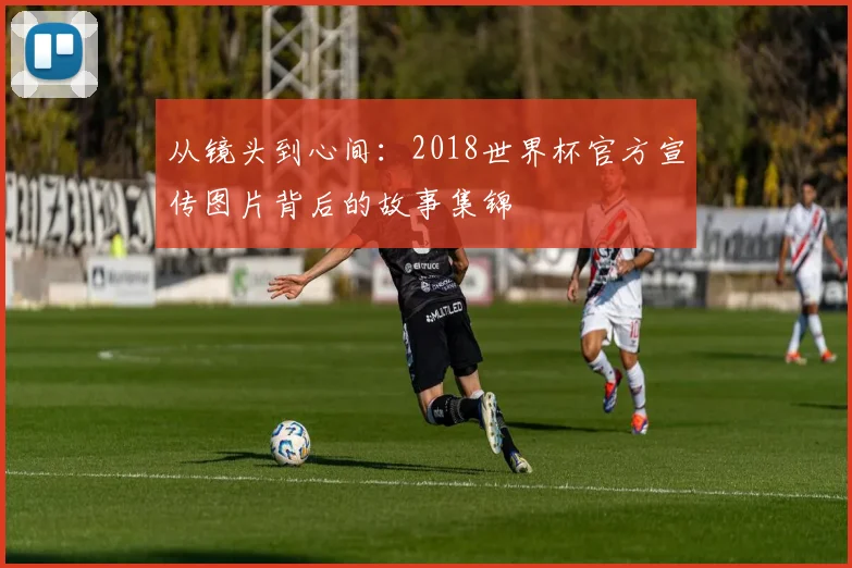 从镜头到心间：2018世界杯官方宣传图片背后的故事集锦