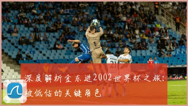 深度解析金东进2002世界杯之旅:被低估的关键角色
