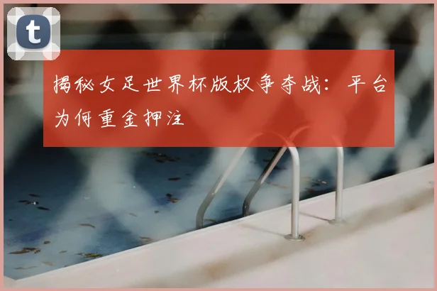 揭秘女足世界杯版权争夺战:平台为何重金押注