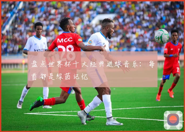 盘点世界杯十大经典进球音乐:每首都是绿茵记忆