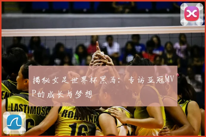 揭秘女足世界杯黑马:专访亚冠MVP的成长与梦想