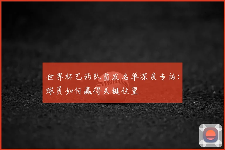 世界杯巴西队首发名单深度专访：球员如何赢得关键位置